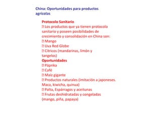China: Oportunidades para productos
agrícolas
Protocolo Sanitario
 Los productos que ya tienen protocolo
sanitario y poseen posibilidades de
crecimiento y consolidación en China son:
 Mango
 Uva Red Globe
 Cítricos (mandarinas, limón y
tangelos)
Oportunidades
 Páprika
 Café
 Maíz gigante
 Productos naturales (imitación a japoneses.
Maca, kiwicha, quinua)
 Palta, Espárragos y aceitunas
 Frutas deshidratadas y congeladas
(mango, piña, papaya)
 
