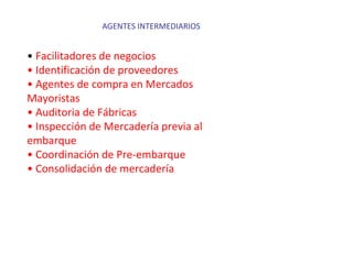 AGENTES INTERMEDIARIOS
• Facilitadores de negocios
• Identificación de proveedores
• Agentes de compra en Mercados
Mayoristas
• Auditoria de Fábricas
• Inspección de Mercadería previa al
embarque
• Coordinación de Pre-embarque
• Consolidación de mercadería
 