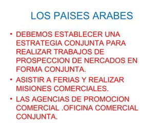 LOS PAISES ARABES
• DEBEMOS ESTABLECER UNA
ESTRATEGIA CONJUNTA PARA
REALIZAR TRABAJOS DE
PROSPECCION DE NERCADOS EN
FORMA CONJUNTA.
• ASISTIR A FERIAS Y REALIZAR
MISIONES COMERCIALES.
• LAS AGENCIAS DE PROMOCION
COMERCIAL .OFICINA COMERCIAL
CONJUNTA.
 