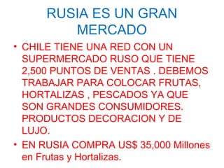 RUSIA ES UN GRAN
MERCADO
• CHILE TIENE UNA RED CON UN
SUPERMERCADO RUSO QUE TIENE
2,500 PUNTOS DE VENTAS . DEBEMOS
TRABAJAR PARA COLOCAR FRUTAS,
HORTALIZAS , PESCADOS YA QUE
SON GRANDES CONSUMIDORES.
PRODUCTOS DECORACION Y DE
LUJO.
• EN RUSIA COMPRA US$ 35,000 Millones
en Frutas y Hortalizas.
 
