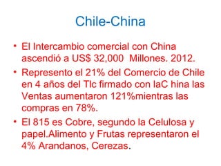 Chile-China
• El Intercambio comercial con China
ascendió a US$ 32,000 Millones. 2012.
• Represento el 21% del Comercio de Chile
en 4 años del Tlc firmado con laC hina las
Ventas aumentaron 121%mientras las
compras en 78%.
• El 815 es Cobre, segundo la Celulosa y
papel.Alimento y Frutas representaron el
4% Arandanos, Cerezas.
 
