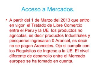 Acceso a Mercados.
• A partir del 1 de Marzo del 2013 que entro
en vigor el Tratado de Libre Comercio
entre el Peru y la UE los productos no
agricolas, es decir productos Industriales y
pesqueros ingresaran 0 Arancel, es decir
no se pagan Aranceles. Ojo si cumplir con
los Requisitos de Ingreso a la UE. El nivel
diferente de desarrollo entre el Mercado
europeo se ha tomado en cuenta.
 