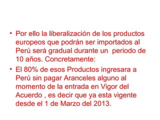 • Por ello la liberalización de los productos
europeos que podrán ser importados al
Perú será gradual durante un periodo de
10 años. Concretamente:
• El 80% de esos Productos ingresara a
Perú sin pagar Aranceles alguno al
momento de la entrada en Vigor del
Acuerdo , es decir que ya esta vigente
desde el 1 de Marzo del 2013.
 