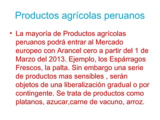 Productos agrícolas peruanos
• La mayoría de Productos agrícolas
peruanos podrá entrar al Mercado
europeo con Arancel cero a partir del 1 de
Marzo del 2013. Ejemplo, los Espárragos
Frescos, la palta. Sin embargo una serie
de productos mas sensibles , serán
objetos de una liberalización gradual o por
contingente. Se trata de productos como
platanos, azucar,carne de vacuno, arroz.
 