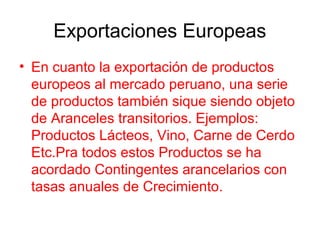 Exportaciones Europeas
• En cuanto la exportación de productos
europeos al mercado peruano, una serie
de productos también sique siendo objeto
de Aranceles transitorios. Ejemplos:
Productos Lácteos, Vino, Carne de Cerdo
Etc.Pra todos estos Productos se ha
acordado Contingentes arancelarios con
tasas anuales de Crecimiento.
 