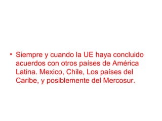 • Siempre y cuando la UE haya concluido
acuerdos con otros países de América
Latina. Mexico, Chile, Los países del
Caribe, y posiblemente del Mercosur.
 