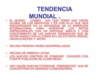 TENDENCIA
MUNDIAL .• EL MUNDO CAMBIO . HAY QUE TENER UNA VISIÓN
GLOBAL DE LOS NEGOCIOS Y ES POR ELLO QUE NOS
ENCONTRAMOS EN LA NECESIDAD DE LA INSERCIÓN
INTERNACIONAL PARA AFRONTAR LOS RETOS
EMPRESARIALES CON UN ENFOQUE AMPLIO Y CON
CONOCIMIENTO DE LAS NUEVAS TENDENCIAS QUE SE
ESTÁN DANDO CON LA CRISIS EN LOS ESTADOS UNIDOS,
UNIÓN EUROPEA Y JAPÓN .
• DECADA PERDIDA PAISES DESARROLLADOS
• DECADA DE AMERICA LATINA.
• LOS NUEVOS CENTROS DE CONSUMO CIUDADES CON
FUERTE POBLACIÓN DE CLASE MEDIA.
• HOY NACEN NUEVAS POTENCIAS EMERGENTES QUE SE
CONVERTIRÁN EN GRANDES CONSUMIDORES .
 