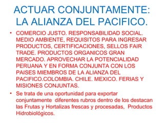 ACTUAR CONJUNTAMENTE:
LA ALIANZA DEL PACIFICO.
• COMERCIO JUSTO. RESPONSABILIDAD SOCIAL.
MEDIO AMBIENTE, REQUISITOS PARA INGRESAR
PRODUCTOS, CERTIFICACIONES, SELLOS FAIR
TRADE. PRODUCTOS ORGANICOS GRAN
MERCADO. APROVECHAR LA POTENCIALIDAD
PERUANA Y EN FORMA CONJUNTA CON LOS
PAISES MIEMBROS DE LA ALIANZA DEL
PACIFICO.COLOMBIA. CHILE. MEXICO. FERIAS Y
MISIONES CONJUNTAS.
• Se trata de una oportunidad para exportar
conjuntamente diferentes rubros dentro de los destacan
las Frutas y Hortalizas frescas y procesadas, Productos
Hidrobiológicos.
 