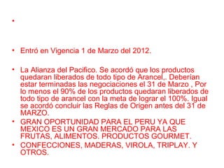 •
• Entró en Vigencia 1 de Marzo del 2012.
• La Alianza del Pacifico. Se acordó que los productos
quedaran liberados de todo tipo de Arancel,. Deberían
estar terminadas las negociaciones el 31 de Marzo , Por
lo menos el 90% de los productos quedaran liberados de
todo tipo de arancel con la meta de lograr el 100%. Igual
se acordó concluir las Reglas de Origen antes del 31 de
MARZO.
• GRAN OPORTUNIDAD PARA EL PERU YA QUE
MEXICO ES UN GRAN MERCADO PARA LAS
FRUTAS, ALIMENTOS. PRODUCTOS GOURMET.
• CONFECCIONES, MADERAS, VIROLA, TRIPLAY. Y
OTROS.
 