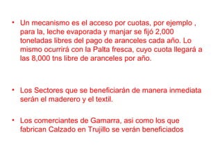 • Un mecanismo es el acceso por cuotas, por ejemplo ,
para la, leche evaporada y manjar se fijó 2,000
toneladas libres del pago de aranceles cada año. Lo
mismo ocurrirá con la Palta fresca, cuyo cuota llegará a
las 8,000 tns libre de aranceles por año.
• Los Sectores que se beneficiarán de manera inmediata
serán el maderero y el textil.
• Los comerciantes de Gamarra, asi como los que
fabrican Calzado en Trujillo se verán beneficiados
 
