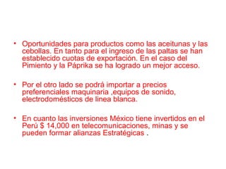 • Oportunidades para productos como las aceitunas y las
cebollas. En tanto para el ingreso de las paltas se han
establecido cuotas de exportación. En el caso del
Pimiento y la Páprika se ha logrado un mejor acceso.
• Por el otro lado se podrá importar a precios
preferenciales maquinaria ,equipos de sonido,
electrodomésticos de linea blanca.
• En cuanto las inversiones México tiene invertidos en el
Perú $ 14,000 en telecomunicaciones, minas y se
pueden formar alianzas Estratégicas .
 