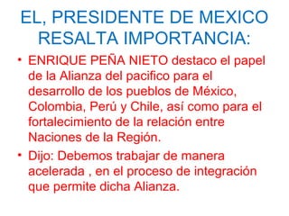 EL, PRESIDENTE DE MEXICO
RESALTA IMPORTANCIA:
• ENRIQUE PEÑA NIETO destaco el papel
de la Alianza del pacifico para el
desarrollo de los pueblos de México,
Colombia, Perú y Chile, así como para el
fortalecimiento de la relación entre
Naciones de la Región.
• Dijo: Debemos trabajar de manera
acelerada , en el proceso de integración
que permite dicha Alianza.
 
