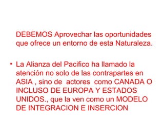 DEBEMOS Aprovechar las oportunidades
que ofrece un entorno de esta Naturaleza.
• La Alianza del Pacifico ha llamado la
atención no solo de las contrapartes en
ASIA , sino de actores como CANADA O
INCLUSO DE EUROPA Y ESTADOS
UNIDOS., que la ven como un MODELO
DE INTEGRACION E INSERCION
 