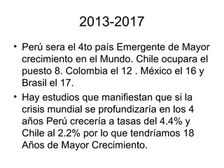 2013-2017
• Perú sera el 4to país Emergente de Mayor
crecimiento en el Mundo. Chile ocupara el
puesto 8. Colombia el 12 . México el 16 y
Brasil el 17.
• Hay estudios que manifiestan que si la
crisis mundial se profundizaría en los 4
años Perú crecería a tasas del 4.4% y
Chile al 2.2% por lo que tendríamos 18
Años de Mayor Crecimiento.
 