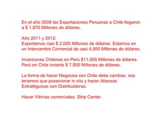 En el año 2008 las Exportaciones Peruanas a Chile llegaron
a $ 1,870 Millones de dòlares.
Año 2011 y 2012:
Exportamos casi $ 2,000 Millones de dólares. Estamos en
un Intercambio Comercial de casi 4,000 Millones de dólares.
Inversiones Chilenas en Perú $11,000 Millones de dólares.
Perú en Chile invierte $ 7,000 Millones de dólares.
La forma de hacer Negocios con Chile debe cambiar, nos
tenemos que posecionar in situ y hacer Alianzas
Estratéguicas con Distribuidoras.
Hacer Vitrinas comerciales. Strip Center.
 