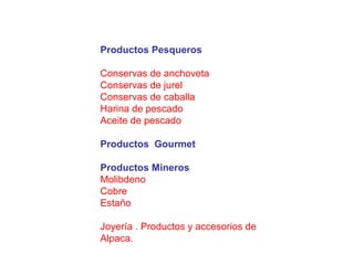 Productos Pesqueros
Conservas de anchoveta
Conservas de jurel
Conservas de caballa
Harina de pescado
Aceite de pescado
Productos Gourmet
Productos Mineros
Molibdeno
Cobre
Estaño
Joyería . Productos y accesorios de
Alpaca.
 