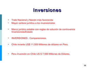 98
• Trato Nacional y Nación más favorecida
• Mayor certeza jurídica a los inversionistas
• Marco jurídico estable con reglas de solución de controversia
Inversionista/Estado
• INVERSIONES . Comparaciones.
• Chile invierte US$ 11,500 Millones de dòlares en Peru.
• Peru Inversiòn en Chile US $ 7,500 Millones de Dòlares.
InversionesInversiones
 