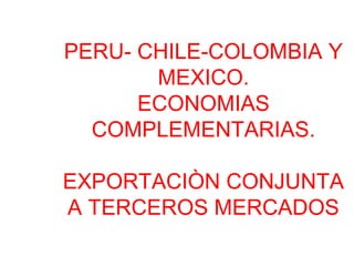 PERU- CHILE-COLOMBIA Y
MEXICO.
ECONOMIAS
COMPLEMENTARIAS.
EXPORTACIÒN CONJUNTA
A TERCEROS MERCADOS
 
