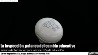 La Inspección, palanca del cambio educativo
Jornada	de	Formación	para	la	inspección	de	educación.
Carlos Magro Mazo. @c_magro. Valencia. 7 de febrero 2019
hKoPP cc	by-sahttps://flic.kr/p/4NVBL3
 