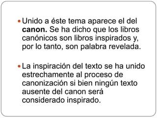 Unido a éste tema aparece el del canon. Se ha dicho que los libros canónicos son libros inspirados y, por lo tanto, son palabra revelada. La inspiración del texto se ha unido estrechamente al proceso de canonización si bien ningún texto ausente del canon será considerado inspirado. 