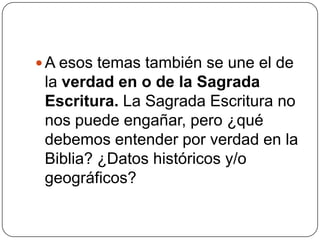 A esos temas también se une el de la verdad en o de la Sagrada Escritura. La Sagrada Escritura no nos puede engañar, pero ¿qué debemos entender por verdad en la Biblia? ¿Datos históricos y/o geográficos?