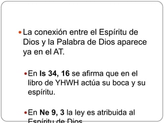 La conexión entre el Espíritu de Dios y la Palabra de Dios aparece ya en el AT.En Is 34, 16 se afirma que en el libro de YHWH actúa su boca y su espíritu. En Ne 9, 3 la ley es atribuida al Espíritu de Dios. 