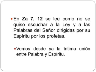 En Za 7, 12 se lee como no se quiso escuchar a la Ley y a las Palabras del Señor dirigidas por su Espíritu por los profetas. Vemos desde ya la íntima unión entre Palabra y Espíritu. 
