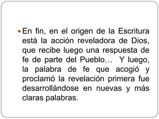 En fin, en el origen de la Escritura está la acción reveladora de Dios, que recibe luego una respuesta de fe de parte del Pueblo…  Y luego, la palabra de fe que acogió y proclamó la revelación primera fue desarrollándose en nuevas y más claras palabras. 