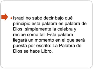 Israel no sabe decir bajo qué principio esta palabra es palabra de Dios, simplemente la celebra y recibe como tal. Esta palabra llegará un momento en el que será puesta por escrito: La Palabra de Dios se hace Libro.