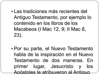 Las tradiciones más recientes del Antiguo Testamento, por ejemplo lo contenido en los libros de los Macabeos (I Mac 12, 9; II Mac 8, 23).Por su parte, el Nuevo Testamento habla de la inspiración en el Nuevo Testamento de dos maneras. En primer lugar, Jesucristo y los Apóstoles le atribuyeron al Antiguo