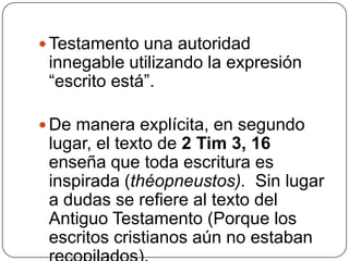 Testamento una autoridad innegable utilizando la expresión “escrito está”. De manera explícita, en segundo lugar, el texto de 2 Tim 3, 16 enseña que toda escritura es inspirada (théopneustos).  Sin lugar a dudas se refiere al texto del Antiguo Testamento (Porque los escritos cristianos aún no estaban recopilados).