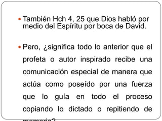 También Hch 4, 25 que Dios habló por medio del Espíritu por boca de David. Pero, ¿significa todo lo anterior que el profeta o autor inspirado recibe una comunicación especial de manera que actúa como poseído por una fuerza que lo guía en todo el proceso copiando lo dictado o repitiendo de memoria?