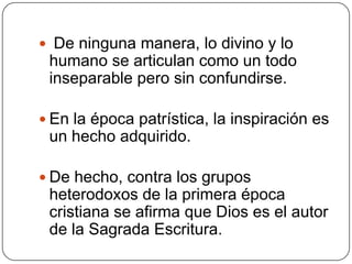 De ninguna manera, lo divino y lo humano se articulan como un todo inseparable pero sin confundirse. En la época patrística, la inspiración es un hecho adquirido. De hecho, contra los grupos heterodoxos de la primera época cristiana se afirma que Dios es el autor de la Sagrada Escritura.