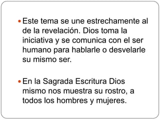 Este tema se une estrechamente al de la revelación. Dios toma la iniciativa y se comunica con el ser humano para hablarle o desvelarle su mismo ser. En la Sagrada Escritura Dios mismo nos muestra su rostro, a todos los hombres y mujeres. 