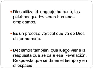 Dios utiliza el lenguaje humano, las palabras que los seres humanos empleamos. Es un proceso vertical que va de Dios al ser humano.Decíamos también, que luego viene la respuesta que se da a esa Revelación. Respuesta que se da en el tiempo y en el espacio. 