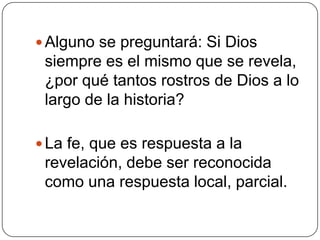 Alguno se preguntará: Si Dios siempre es el mismo que se revela, ¿por qué tantos rostros de Dios a lo largo de la historia?La fe, que es respuesta a la revelación, debe ser reconocida como una respuesta local, parcial.