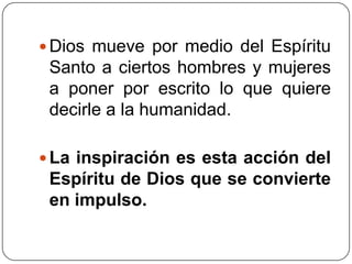 Dios mueve por medio del Espíritu Santo a ciertos hombres y mujeres a poner por escrito lo que quiere decirle a la humanidad. La inspiración es esta acción del Espíritu de Dios que se convierte en impulso. 