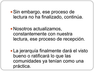 Sin embargo, ese proceso de lectura no ha finalizado, continúa. Nosotros actualizamos, constantemente con nuestra lectura, ese proceso de recepción. La jerarquía finalmente dará el visto bueno o ratificará lo que las comunidades ya tenían como una práctica. 