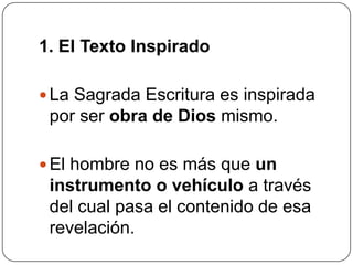 1. El Texto InspiradoLa Sagrada Escritura es inspirada por ser obra de Dios mismo. El hombre no es más que un instrumentoo vehículo a través del cual pasa el contenido de esa revelación. 