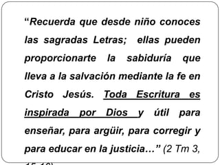 “Recuerda que desde niño conoces las sagradas Letras;  ellas pueden proporcionarte la sabiduría que lleva a la salvación mediante la fe en Cristo Jesús. Toda Escritura es inspirada por Dios y útil para enseñar, para argüir, para corregir y para educar en la justicia…” (2 Tm 3, 15-16)