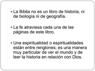 La Biblia no es un libro de historia, ni de biología ni de geografía.La fe atraviesa cada una de las páginas de este libro.Una espiritualidad o espiritualidades están entre renglones; es una manera muy particular de ver el mundo y de leer la historia en relación con Dios.