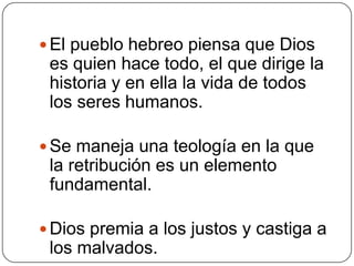 El pueblo hebreo piensa que Dios es quien hace todo, el que dirige la historia y en ella la vida de todos los seres humanos. Se maneja una teología en la que la retribución es un elemento fundamental. Dios premia a los justos y castiga a los malvados.