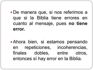De manera que, si nos referimos a que si la Biblia tiene errores en cuanto al mensaje, pues no tiene error.Ahora bien, si estamos pensando en repeticiones, incoherencias, finales dobles, entre otros, entonces sí hay error en la Biblia.