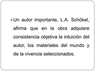 Un autor importante, L.A. Schökel, afirma que en la obra adquiere consistencia objetiva la intuición del autor, los materiales del mundo y de la vivencia seleccionados. 