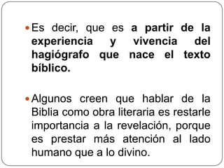 Es decir, que es a partir de la experiencia y vivencia del hagiógrafo que nace el texto bíblico. Algunos creen que hablar de la Biblia como obra literaria es restarle importancia a la revelación, porque es prestar más atención al lado humano que a lo divino.