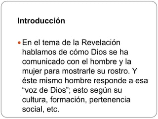IntroducciónEn el tema de la Revelación hablamos de cómo Dios se ha comunicado con el hombre y la mujer para mostrarle su rostro. Y éste mismo hombre responde a esa “voz de Dios”; esto según su cultura, formación, pertenencia social, etc. 