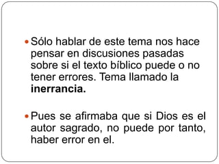 Sólo hablar de este tema nos hace pensar en discusiones pasadas sobre si el texto bíblico puede o no tener errores. Tema llamado la inerrancia. Pues se afirmaba que si Dios es el autor sagrado, no puede por tanto, haber error en el.  