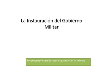 La Instauración del Gobierno
Militar
Reconocen principales sucesos que marcan el quiebre .
 