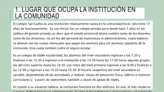 1. LUGAR QUE OCUPA LA INSTITUCIÓN EN
LA COMUNIDAD
El Colegio San Carlos es una institución relativamente nueva en la comunidad local, solo tiene 17
años de funcionamiento. En sus inicios fue un colegio privado pero desde hace 7 años es ser
público de gestión privada, es decir que el estado provincial abona sueldos tanto de los docentes
como de los directivos, no así los del personal de maestranza ni administrativos, cuyos haberes
se abonan con las cuotas mensuales que pagan los alumnos para ser alumnos regulares de la
institución. Esta cuota también cubre el seguro escolar.
Es un colegio de doble escolaridad, los alumnos del nivel secundario ingresan a las 7.30 y
finalizan a las 12.30 y regresan a la institución a las 14.30 hasta las 17.00 horas algunos grupos,
los del ciclo superior hasta las 18.30. Los niños del nivel primario ingresan a las 8.00 y finalizan a
las 12.00 y regresan a las 14.30 hasta 16.30. El horario vespertino del nivel secundario es
variable, dependiendo de las actividades a realizar; clases de educación física, talleres o materias
curriculares y, a partir de septiembre, también a clases de apoyo de inglés.
En cuanto a su situación edilicia, la institución funciona en dos edificios. En uno, el más moderno
 