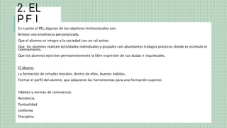 2. EL
P.E.I.
En cuanto al PEI, algunos de los objetivos institucionales son:
Brindar una enseñanza personalizada.
Que el alumno se integre a la sociedad con un rol activo.
Que los alumnos realicen actividades individuales y grupales con abundantes trabajos prácticos donde se estimule el
razonamiento.
Que los alumnos ejerciten permanentemente la libre expresión de sus dudas e inquietudes.
El ideario:
La formación de virtudes morales, dentro de ellos, buenos hábitos.
Formar el perfil del alumno; que adquieran las herramientas para una formación superior.
Hábitos y normas de convivencia:
Asistencia
Puntualidad
Uniforme
Disciplina
 